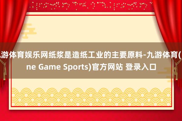 九游体育娱乐网纸浆是造纸工业的主要原料-九游体育(Nine Game Sports)官方网站 登录入口