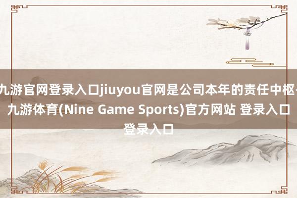 九游官网登录入口jiuyou官网是公司本年的责任中枢-九游体育(Nine Game Sports)官方网站 登录入口