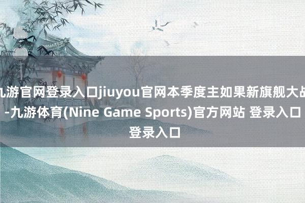 九游官网登录入口jiuyou官网本季度主如果新旗舰大战-九游体育(Nine Game Sports)官方网站 登录入口