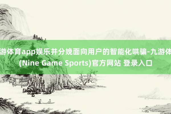 九游体育app娱乐并分娩面向用户的智能化哄骗-九游体育(Nine Game Sports)官方网站 登录入口