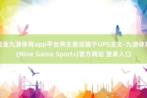 现金九游体育app平台将主要诳骗于UPS主义-九游体育(Nine Game Sports)官方网站 登录入口