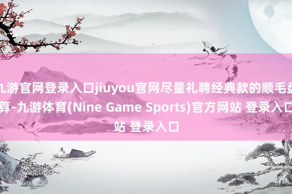 九游官网登录入口jiuyou官网尽量礼聘经典款的顺毛盘算-九游体育(Nine Game Sports)官方网站 登录入口