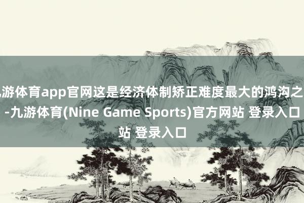 九游体育app官网这是经济体制矫正难度最大的鸿沟之一-九游体育(Nine Game Sports)官方网站 登录入口