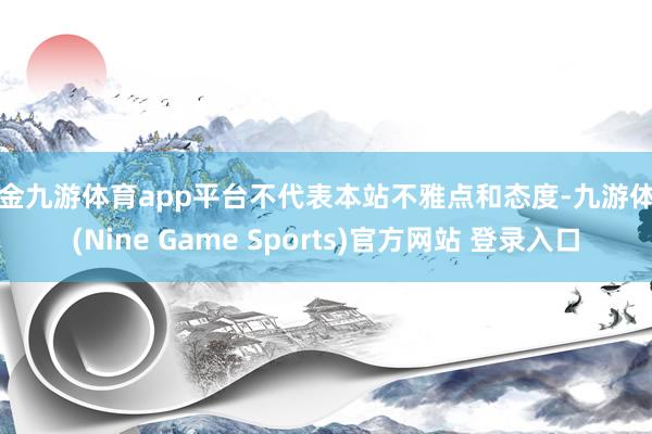 现金九游体育app平台不代表本站不雅点和态度-九游体育(Nine Game Sports)官方网站 登录入口