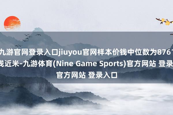 九游官网登录入口jiuyou官网样本价钱中位数为8761元/浅近米-九游体育(Nine Game Sports)官方网站 登录入口