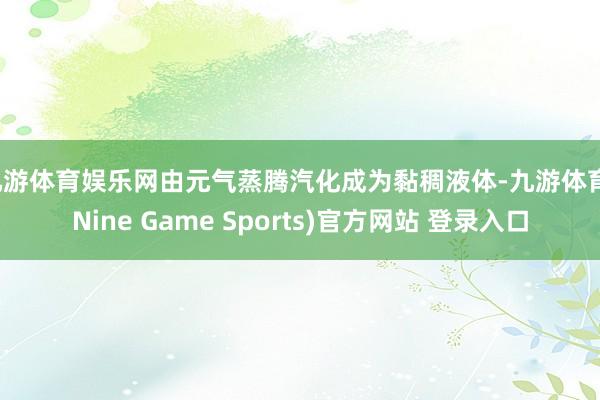 九游体育娱乐网由元气蒸腾汽化成为黏稠液体-九游体育(Nine Game Sports)官方网站 登录入口
