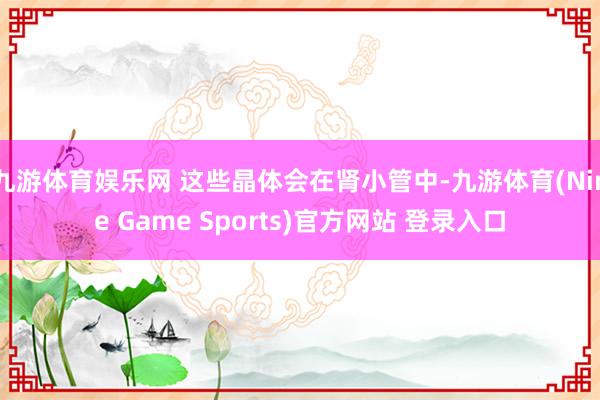 九游体育娱乐网 这些晶体会在肾小管中-九游体育(Nine Game Sports)官方网站 登录入口