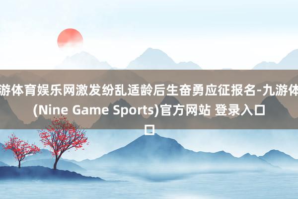 九游体育娱乐网激发纷乱适龄后生奋勇应征报名-九游体育(Nine Game Sports)官方网站 登录入口
