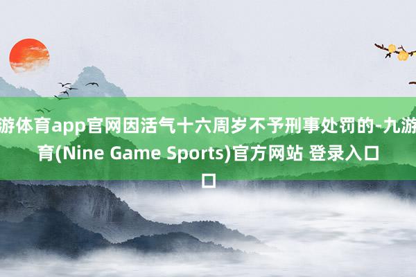 九游体育app官网因活气十六周岁不予刑事处罚的-九游体育(Nine Game Sports)官方网站 登录入口