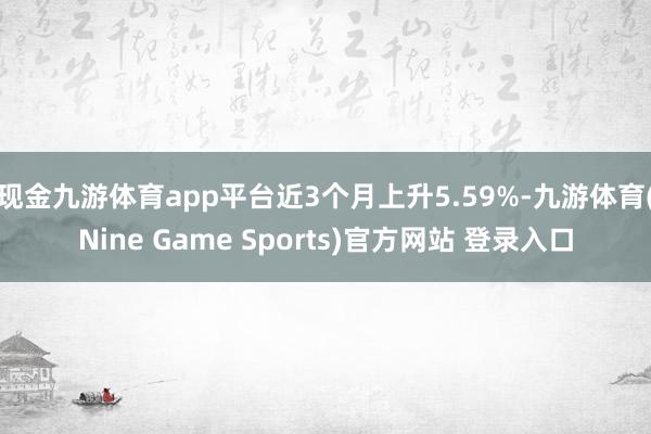 现金九游体育app平台近3个月上升5.59%-九游体育(Nine Game Sports)官方网站 登录入口