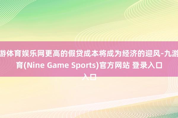 九游体育娱乐网更高的假贷成本将成为经济的迎风-九游体育(Nine Game Sports)官方网站 登录入口