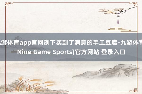 九游体育app官网刻下买到了满意的手工豆腐-九游体育(Nine Game Sports)官方网站 登录入口