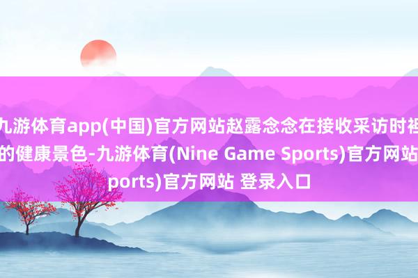 九游体育app(中国)官方网站赵露念念在接收采访时袒露了我方的健康景色-九游体育(Nine Game Sports)官方网站 登录入口