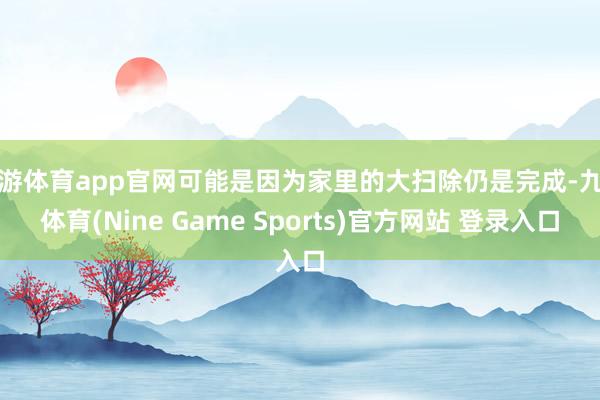 九游体育app官网可能是因为家里的大扫除仍是完成-九游体育(Nine Game Sports)官方网站 登录入口
