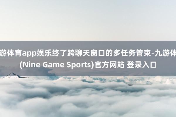 九游体育app娱乐终了跨聊天窗口的多任务管束-九游体育(Nine Game Sports)官方网站 登录入口