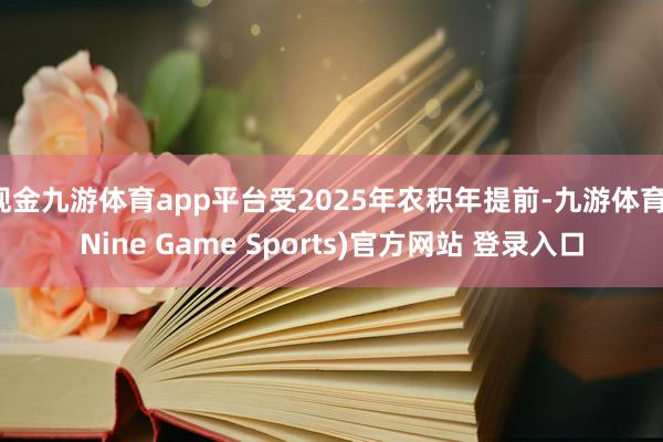 现金九游体育app平台受2025年农积年提前-九游体育(Nine Game Sports)官方网站 登录入口