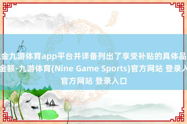 现金九游体育app平台并详备列出了享受补贴的具体品类和金额-九游体育(Nine Game Sports)官方网站 登录入口