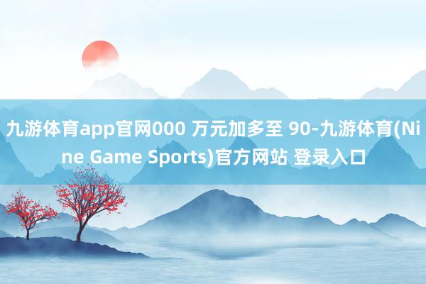 九游体育app官网000 万元加多至 90-九游体育(Nine Game Sports)官方网站 登录入口