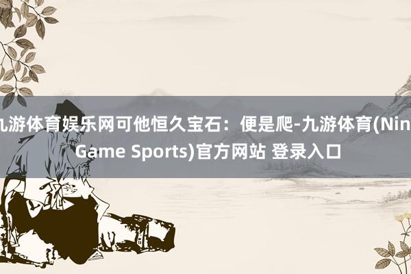 九游体育娱乐网可他恒久宝石：便是爬-九游体育(Nine Game Sports)官方网站 登录入口