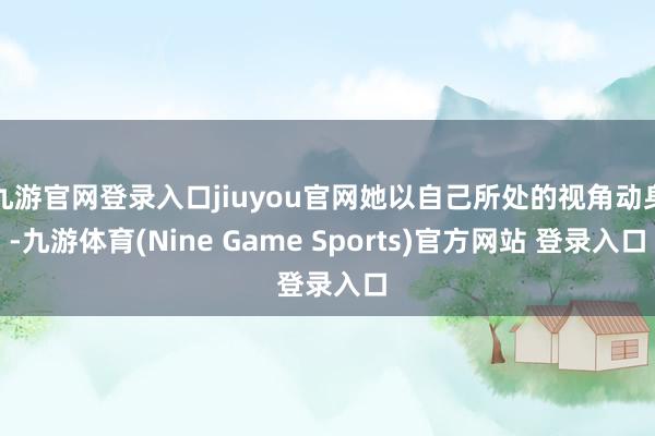 九游官网登录入口jiuyou官网她以自己所处的视角动身-九游体育(Nine Game Sports)官方网站 登录入口