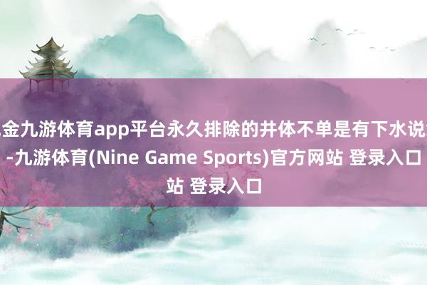 现金九游体育app平台永久排除的井体不单是有下水说念-九游体育(Nine Game Sports)官方网站 登录入口