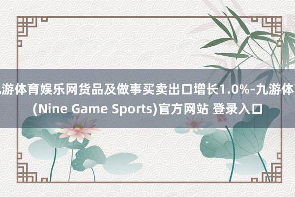 九游体育娱乐网货品及做事买卖出口增长1.0%-九游体育(Nine Game Sports)官方网站 登录入口