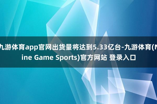 九游体育app官网出货量将达到5.33亿台-九游体育(Nine Game Sports)官方网站 登录入口
