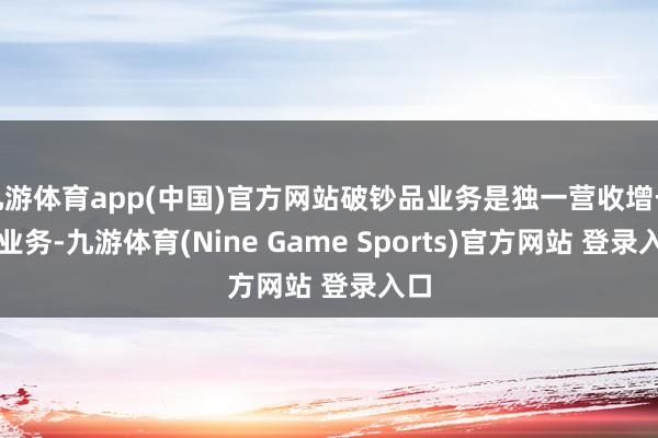 九游体育app(中国)官方网站破钞品业务是独一营收增长的业务-九游体育(Nine Game Sports)官方网站 登录入口