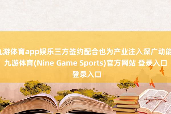 九游体育app娱乐三方签约配合也为产业注入深广动能-九游体育(Nine Game Sports)官方网站 登录入口