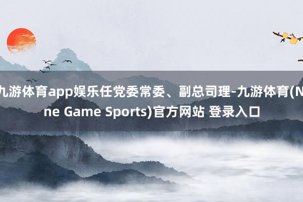 九游体育app娱乐任党委常委、副总司理-九游体育(Nine Game Sports)官方网站 登录入口