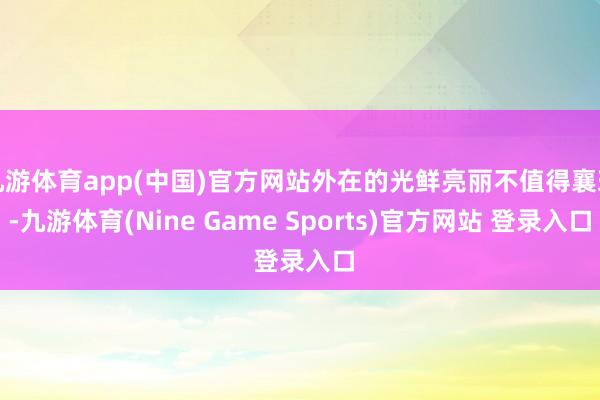 九游体育app(中国)官方网站外在的光鲜亮丽不值得襄理-九游体育(Nine Game Sports)官方网站 登录入口