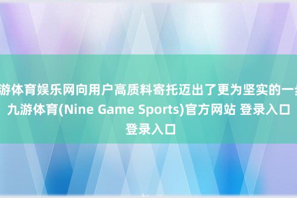 九游体育娱乐网向用户高质料寄托迈出了更为坚实的一步-九游体育(Nine Game Sports)官方网站 登录入口