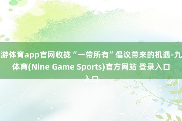 九游体育app官网收拢“一带所有”倡议带来的机遇-九游体育(Nine Game Sports)官方网站 登录入口