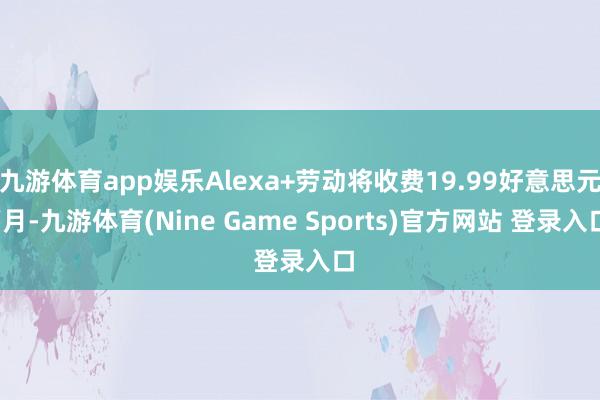 九游体育app娱乐Alexa+劳动将收费19.99好意思元/月-九游体育(Nine Game Sports)官方网站 登录入口