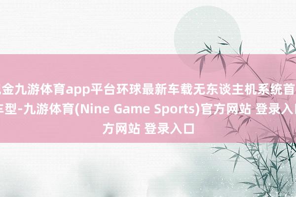 现金九游体育app平台环球最新车载无东谈主机系统首乘车型-九游体育(Nine Game Sports)官方网站 登录入口