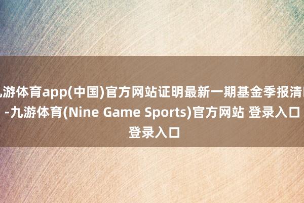 九游体育app(中国)官方网站证明最新一期基金季报清晰-九游体育(Nine Game Sports)官方网站 登录入口