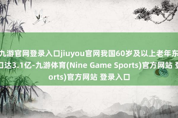 九游官网登录入口jiuyou官网我国60岁及以上老年东说念主口达3.1亿-九游体育(Nine Game Sports)官方网站 登录入口
