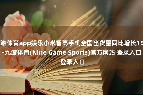 九游体育app娱乐小米智高手机全国出货量同比增长15%-九游体育(Nine Game Sports)官方网站 登录入口