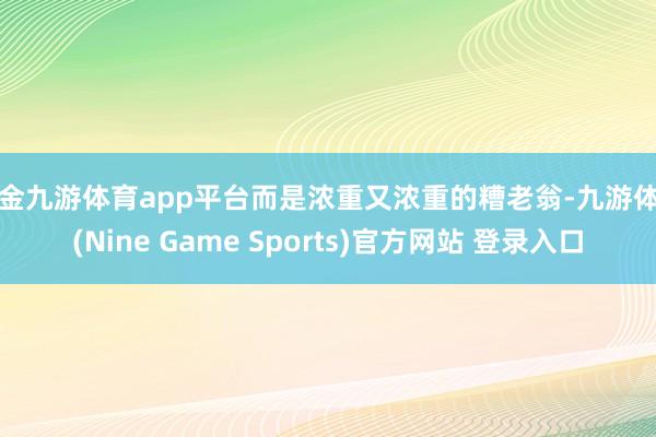 现金九游体育app平台而是浓重又浓重的糟老翁-九游体育(Nine Game Sports)官方网站 登录入口