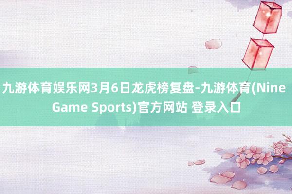 九游体育娱乐网3月6日龙虎榜复盘-九游体育(Nine Game Sports)官方网站 登录入口
