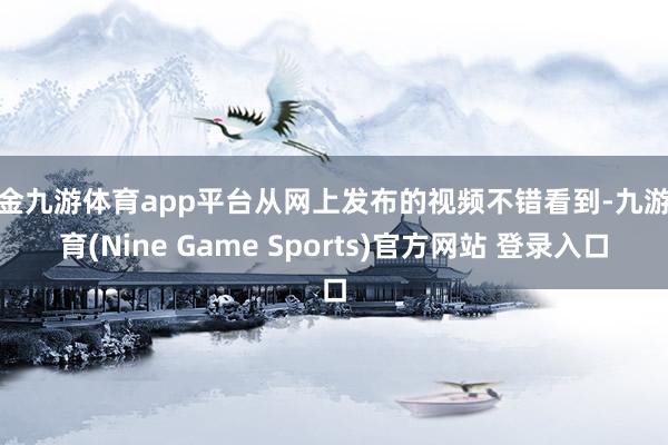 现金九游体育app平台从网上发布的视频不错看到-九游体育(Nine Game Sports)官方网站 登录入口