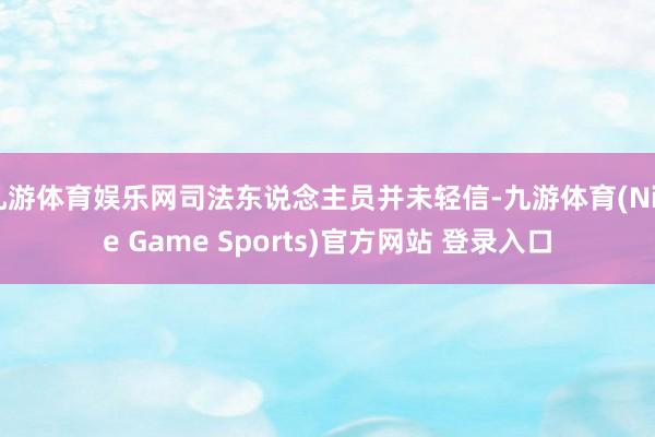 九游体育娱乐网司法东说念主员并未轻信-九游体育(Nine Game Sports)官方网站 登录入口