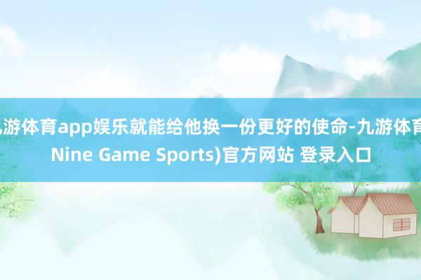 九游体育app娱乐就能给他换一份更好的使命-九游体育(Nine Game Sports)官方网站 登录入口