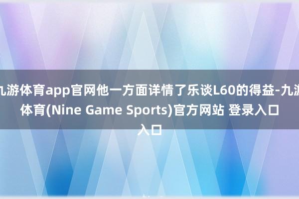 九游体育app官网他一方面详情了乐谈L60的得益-九游体育(Nine Game Sports)官方网站 登录入口