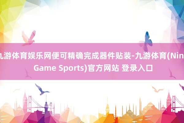 九游体育娱乐网便可精确完成器件贴装-九游体育(Nine Game Sports)官方网站 登录入口