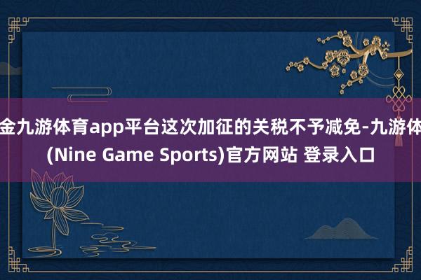 现金九游体育app平台这次加征的关税不予减免-九游体育(Nine Game Sports)官方网站 登录入口