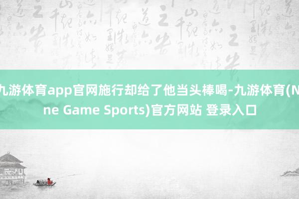 九游体育app官网施行却给了他当头棒喝-九游体育(Nine Game Sports)官方网站 登录入口