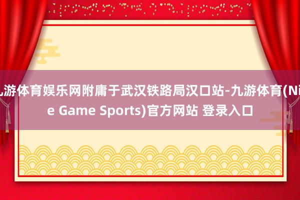 九游体育娱乐网附庸于武汉铁路局汉口站-九游体育(Nine Game Sports)官方网站 登录入口