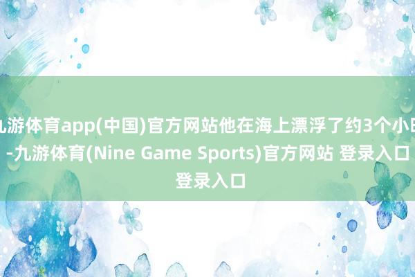 九游体育app(中国)官方网站他在海上漂浮了约3个小时-九游体育(Nine Game Sports)官方网站 登录入口